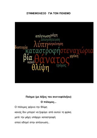 ΣΥΝΝΕΦΟΛΕΞΟ ΓΙΑ ΤΟΝ ΠΟΛΕΜΟ
Ποίημα (με λέξεις του συννεφόλεξου)
Ο πόλεμος...
Ο πόλεμος φέρνει την θλίψη
κανείς δεν μπορεί να ξεφύγει από αυτού τη φρίκη
μετά την μάχη υπάρχει καταστροφή
οπού οδηγεί στην απόγνωση..
 