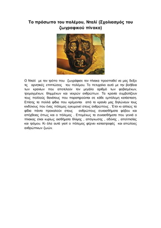 Το πρόσωπο του πολέμου, Νταλί (Σχολιασμός του
ζωγραφικού πίνακα)
Ο Νταλί με τον τρόπο που ζωγράφισε τον πίνακα προσπαθεί να μας δείξει
τις αρνητικές επιπτώσεις του πολέμου. Το πετυχαίνει αυτό με την βοήθεια
των κρανίων που αποτελούν τον μεγάλο αριθμό των φοβισμένων,
τρομαγμένων, θλιμμένων και νεκρών ανθρώπων. Τα κρανία συμβολίζουν
τους πολλούς θανάτους που παρατηρούνται σε κάθε εμπόλεμη κατάσταση.
Επίσης τα πολλά φίδια που κρέμονται από το κρανίο μας δηλώνουν τους
κινδύνους που ένας πόλεμος εγκυμονεί στους ανθρώπους . Έτσι κι αλλιώς τα
φίδια πάντα προκαλούν στους ανθρώπους συναισθήματα φόβου και
απέχθειας όπως και ο πόλεμος . Επομένως τα συναισθήματα που γεννά ο
πίνακας είναι κυρίως αισθήματα θλίψης , απόγνωσης , οδύνης , απελπισίας
και τρόμου. Κι όλα αυτά γιατί ο πόλεμος φέρνει καταστροφές και απώλειες
ανθρώπινων ζωών.
 