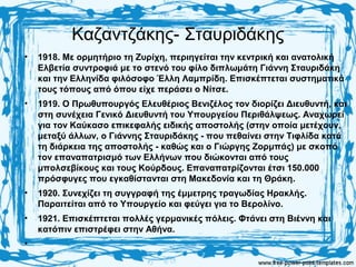 Καζαντζάκης- Σταυριδάκης
• 1918. Με ορμητήριο τη Ζυρίχη, περιηγείται την κεντρική και ανατολική
Ελβετία συντροφιά με το στενό του φίλο διπλωμάτη Γιάννη Σταυριδάκη
και την Ελληνίδα φιλόσοφο Έλλη Λαμπρίδη. Επισκέπτεται συστηματικά
τους τόπους από όπου είχε περάσει ο Νίτσε.
• 1919. Ο Πρωθυπουργός Ελευθέριος Βενιζέλος τον διορίζει Διευθυντή, και
στη συνέχεια Γενικό Διευθυντή του Υπουργείου Περιθάλψεως. Αναχωρεί
για τον Καύκασο επικεφαλής ειδικής αποστολής (στην οποία μετέχουν,
μεταξύ άλλων, ο Γιάννης Σταυριδάκης - που πεθαίνει στην Τιφλίδα κατά
τη διάρκεια της αποστολής - καθώς και ο Γιώργης Ζορμπάς) με σκοπό
τον επαναπατρισμό των Ελλήνων που διώκονται από τους
μπολσεβίκους και τους Κούρδους. Επαναπατρίζονται έτσι 150.000
πρόσφυγες που εγκαθίστανται στη Μακεδονία και τη Θράκη.
• 1920. Συνεχίζει τη συγγραφή της έμμετρης τραγωδίας Ηρακλής.
Παραιτείται από το Υπουργείο και φεύγει για το Βερολίνο.
• 1921. Επισκέπτεται πολλές γερμανικές πόλεις. Φτάνει στη Βιέννη και
κατόπιν επιστρέφει στην Αθήνα.
•
 