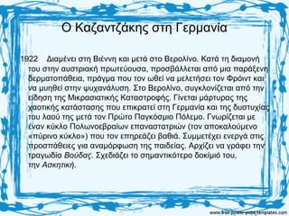 Ο Καζαντζάκης στη Γερμανία
1922 Διαμένει στη Βιέννη και μετά στο Βερολίνο. Κατά τη διαμονή
του στην αυστριακή πρωτεύουσα, προσβάλλεται από μια παράξενη
δερματοπάθεια, πράγμα που τον ωθεί να μελετήσει τον Φρόιντ και
να μυηθεί στην ψυχανάλυση. Στο Βερολίνο, συγκλονίζεται από την
είδηση της Μικρασιατικής Καταστροφής. Γίνεται μάρτυρας της
χαοτικής κατάστασης που επικρατεί στη Γερμανία και της δυστυχίας
του λαού της μετά τον Πρώτο Παγκόσμιο Πόλεμο. Γνωρίζεται με
έναν κύκλο Πολωνοεβραίων επαναστατριών (τον αποκαλούμενο
«πύρινο κύκλο») που τον επηρεάζει βαθιά. Συμμετέχει ενεργά στις
προσπάθειες για αναμόρφωση της παιδείας. Αρχίζει να γράφει την
τραγωδία Βούδας. Σχεδιάζει το σημαντικότερο δοκίμιό του,
την Ασκητική.
 
