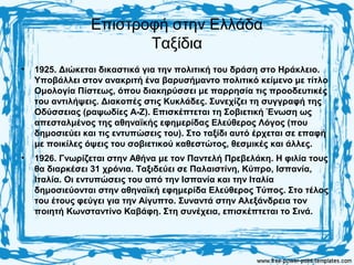 Επιστροφή στην Ελλάδα
Ταξίδια
• 1925. Διώκεται δικαστικά για την πολιτική του δράση στο Ηράκλειο.
Υποβάλλει στον ανακριτή ένα βαρυσήμαντο πολιτικό κείμενο με τίτλο
Ομολογία Πίστεως, όπου διακηρύσσει με παρρησία τις προοδευτικές
του αντιλήψεις. Διακοπές στις Κυκλάδες. Συνεχίζει τη συγγραφή της
Οδύσσειας (ραψωδίες Α-Ζ). Επισκέπτεται τη Σοβιετική Ένωση ως
απεσταλμένος της αθηναϊκής εφημερίδας Ελεύθερος Λόγος (που
δημοσιεύει και τις εντυπώσεις του). Στο ταξίδι αυτό έρχεται σε επαφή
με ποικίλες όψεις του σοβιετικού καθεστώτος, θεσμικές και άλλες.
• 1926. Γνωρίζεται στην Αθήνα με τον Παντελή Πρεβελάκη. Η φιλία τους
θα διαρκέσει 31 χρόνια. Ταξιδεύει σε Παλαιστίνη, Κύπρο, Ισπανία,
Ιταλία. Οι εντυπώσεις του από την Ισπανία και την Ιταλία
δημοσιεύονται στην αθηναϊκή εφημερίδα Ελεύθερος Τύπος. Στο τέλος
του έτους φεύγει για την Αίγυπτο. Συναντά στην Αλεξάνδρεια τον
ποιητή Κωνσταντίνο Καβάφη. Στη συνέχεια, επισκέπτεται το Σινά.
 