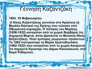 Γέννηση Καζαντζάκη
• 1883, 18 Φεβρουαρίου.
• Ο Νίκος Καζαντζάκης γεννιέται στο Ηράκλειο (ή
Μεγάλο Κάστρο) της Κρήτης που τελούσε υπό
Οθωμανική κυριαρχία. Ο πατέρας του Μιχάλης
(1856-1932) καταγόταν από το χωριό Βαρβάροι (τη
σημερινή Μυρτιά, όπου βρίσκεται το Μουσείο Νίκου
Καζαντζάκη). Ήταν έμπορος γεωργικών προϊόντων.
Το 1882 παντρεύτηκε τη Μαρία Χριστοδουλάκη
(1862-1932) που καταγόταν από το χωριό Ασυρώτοι
(το σημερινό Κρυονέρι του Δήμου Κουλούκωνα, στο
Νομό Ρεθύμνου).
 