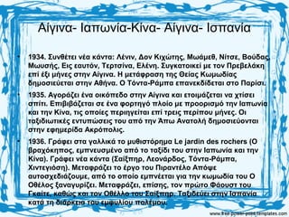 Αίγινα- Ιαπωνία-Κίνα- Αίγινα- Ισπανία
• 1934. Συνθέτει νέα κάντα: Λένιν, Δον Κιχώτης, Μωάμεθ, Νίτσε, Βούδας,
Μωυσής, Εις εαυτόν, Τερτσίνα, Ελένη. Συγκατοικεί με τον Πρεβελάκη
επί έξι μήνες στην Αίγινα. Η μετάφραση της Θείας Κωμωδίας
δημοσιεύεται στην Αθήνα. Ο Τόντα-Ράμπα επανεκδίδεται στο Παρίσι.
• 1935. Αγοράζει ένα οικόπεδο στην Αίγινα και ετοιμάζεται να χτίσει
σπίτι. Επιβιβάζεται σε ένα φορτηγό πλοίο με προορισμό την Ιαπωνία
και την Κίνα, τις οποίες περιηγείται επί τρεις περίπου μήνες. Οι
ταξιδιωτικές εντυπώσεις του από την Άπω Ανατολή δημοσιεύονται
στην εφημερίδα Ακρόπολις.
• 1936. Γράφει στα γαλλικά το μυθιστόρημα Le jardin des rochers (Ο
βραχόκηπος, εμπνευσμένο από το ταξίδι του στην Ιαπωνία και την
Κίνα). Γράφει νέα κάντα (Σαίξπηρ, Λεονάρδος, Τόντα-Ράμπα,
Χιντεγιόση). Μεταφράζει το έργο του Πιραντέλο Απόψε
αυτοσχεδιάζουμε, από το οποίο εμπνέεται για την κωμωδία του Ο
Οθέλος ξαναγυρίζει. Μεταφράζει, επίσης, τον πρώτο Φάουστ του
Γκαίτε, καθώς και τον Οθέλλο του Σαίξπηρ. Ταξιδεύει στην Ισπανία
κατά τη διάρκεια του εμφυλίου πολέμου.
 