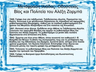 Μετάφραση Ιλιάδας- Οδύσσειας
Βίος και Πολιτεία του Αλέξη Ζορμπά
• 1940. Γράφει ένα νέο ταξιδιωτικό, Ταξιδεύοντας–Αγγλία. Περιηγείται την
Κρήτη. Ανώνυμα ή με ψευδώνυμο δημοσιεύει σε περιοδικά και εφημερίδες
μυθιστορηματικές βιογραφίες, καθώς και τα παιδικά μυθιστορήματα Στα
χρόνια του Μεγάλου Αλεξάνδρου και Στα παλάτια της Κνωσσού.
• 1941. Κατοικεί στην Αίγινα. Εκδίδεται στην Αθήνα το Ταξιδεύοντας-Αγγλία.
Τελειώνει την τραγωδία Βούδας και αρχίζει το μυθιστόρημα Βίος και
Πολιτεία του Αλέξη Ζορμπά. Το μυθιστόρημα Le jardin des rochers
δημοσιεύεται στα ισπανικά στη Χιλή.
• 1942. Έρχεται για λίγο στην Αθήνα, όπου συναντά τον καθηγητή Ι. Θ.
Κακριδή και θέτουν τη βάση της συνεργασίας τους για τη μετάφραση της
Ιλιάδας και της Οδύσσειας του Ομήρου. Συναντά ξανά, ύστερα από πολλά
χρόνια χωρισμού, τον Άγγελο Σικελιανό. Επιστρέφει στην Αίγινα και
τελειώνει μόνος την πρώτη γραφή της μετάφρασης της Ιλιάδας.
• 1943. Τελειώνει το μυθιστόρημα Βίος και Πολιτεία του Αλέξη Ζορμπά και
αρχίζει την τριλογία του Προμηθέα.
• 1944. Γράφει τα θεατρικά έργα Καποδίστριας και Κωνσταντίνος
Παλαιολόγος.
 