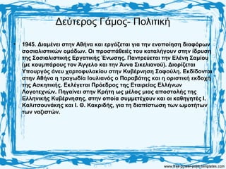 Δεύτερος Γάμος- Πολιτική
• 1945. Διαμένει στην Αθήνα και εργάζεται για την ενοποίηση διαφόρων
σοσιαλιστικών ομάδων. Οι προσπάθειές του καταλήγουν στην ίδρυση
της Σοσιαλιστικής Εργατικής Ένωσης. Παντρεύεται την Ελένη Σαμίου
(με κουμπάρους τον Άγγελο και την Άννα Σικελιανού). Διορίζεται
Υπουργός άνευ χαρτοφυλακίου στην Κυβέρνηση Σοφούλη. Εκδίδονται
στην Αθήνα η τραγωδία Ιουλιανός ο Παραβάτης και η οριστική εκδοχή
της Ασκητικής. Εκλέγεται Πρόεδρος της Εταιρείας Ελλήνων
Λογοτεχνών. Πηγαίνει στην Κρήτη ως μέλος μιας αποστολής της
Ελληνικής Κυβέρνησης, στην οποία συμμετέχουν και οι καθηγητές Ι.
Καλιτσουνάκης και Ι. Θ. Κακριδής, για τη διαπίστωση των ωμοτήτων
των ναζιστών.
 