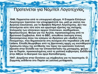 Προτείνεται για Νόμπελ Λογοτεχνίας
• 1946. Παραιτείται από το υπουργικό αξίωμα. Η Εταιρεία Ελλήνων
Λογοτεχνών προτείνει την υποψηφιότητά του, μαζί με εκείνη του
Άγγελου Σικελιανού, για το Βραβείο Νόμπελ Λογοτεχνίας. Δεν του
απονέμεται ούτε τότε ούτε και αργότερα εξαιτίας της σκληρής
πολεμικής των ελληνικών αρχών (πολιτικών, ακαδημαϊκών,
θρησκευτικών). Φεύγει για την Αγγλία, προσκεκλημένος από το
Βρετανικό Συμβούλιο. Από το BBC, απευθύνει έκκληση στους
διανοούμενους όλου του κόσμου να ιδρύσουν μία «Διεθνή του
Πνεύματος», που δημοσιεύεται στη συνέχεια στο περιοδικό Life and
Letters. Επειδή θεωρήθηκε από τις βρετανικές αρχές ως ανεπιθύμητο
πρόσωπο λόγω της αντίθεσής του προς την κρατούσα πολιτική
εξουσία στην Ελλάδα και την αποκατάσταση της μοναρχίας, φεύγει
για το Παρίσι, προσκεκλημένος από τη γαλλική κυβέρνηση. Εκδίδεται
στην Αθήνα το θεατρικό του έργο Καποδίστριας.
• 1947. Διορίζεται στην Ουνέσκο ως σύμβουλος για τη λογοτεχνία. Ο
Ζορμπάς εκδίδεται στο Παρίσι σε γαλλική μετάφραση.
 