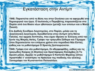 Εγκατάσταση στην Αντίμπ
• 1948. Παραιτείται από τη θέση του στην Ουνέσκο για να αφιερωθεί στο
δημιουργικό του έργο. Ο Ιουλιανός ο Παραβάτης παρουσιάζεται στο
Παρίσι από ένα θίασο νέων ηθοποιών (μεταξύ των οποίων και ο Μισέλ
Πικολί).
• Στο Διεθνές Συνέδριο Λογοτεχνίας, στο Παρίσι, μιλάει για τη
νεοελληνική λογοτεχνία. Εγκαθίσταται στην Αντίμπ (στη Νότια
Γαλλία), την αρχαία Αντίπολη, που είχαν ιδρύσει οι Έλληνες από την
Ιωνία της Μικράς Ασίας. Γράφει την τραγωδία Σόδομα και Γόμορρα
(που δημοσιεύεται τον επόμενο χρόνο στο περιοδικό Νέα Εστία),
καθώς και το μυθιστόρημα Ο Χριστός ξεσταυρώνεται .
• 1949. Γράφει ένα νέο μυθιστόρημα, Οι αδερφοφάδες, καθώς και τις
τραγωδίες Κούρος (ή Θησέας) και Χριστόφορος Κολόμβος (ή Το
Χρυσό μήλο). Αρχίζει το μυθιστόρημα Ο Καπετάν Μιχάλης (όπου
προσπαθεί ν’ αναστήσει το Ηράκλειο της παιδικής του ηλικίας).
Ξαναγράφει τον Κωνσταντίνο Παλαιολόγο.
 