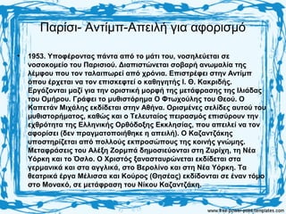Παρίσι- Αντίμπ-Απειλή για αφορισμό
• 1953. Υποφέροντας πάντα από το μάτι του, νοσηλεύεται σε
νοσοκομείο του Παρισιού. Διαπιστώνεται σοβαρή ανωμαλία της
λέμφου που τον ταλαιπωρεί από χρόνια. Επιστρέφει στην Αντίμπ
όπου έρχεται να τον επισκεφτεί ο καθηγητής Ι. Θ. Κακριδής.
Εργάζονται μαζί για την οριστική μορφή της μετάφρασης της Ιλιάδας
του Ομήρου. Γράφει το μυθιστόρημα Ο Φτωχούλης του Θεού. Ο
Καπετάν Μιχάλης εκδίδεται στην Αθήνα. Ορισμένες σελίδες αυτού του
μυθιστορήματος, καθώς και ο Τελευταίος πειρασμός επισύρουν την
εχθρότητα της Ελληνικής Ορθόδοξης Εκκλησίας, που απειλεί να τον
αφορίσει (δεν πραγματοποιήθηκε η απειλή). Ο Καζαντζάκης
υποστηρίζεται από πολλούς εκπροσώπους της κοινής γνώμης.
Μεταφράσεις του Αλέξη Ζορμπά δημοσιεύονται στη Ζυρίχη, τη Νέα
Υόρκη και το Όσλο. Ο Χριστός ξανασταυρώνεται εκδίδεται στα
γερμανικά και στα αγγλικά, στο Βερολίνο και στη Νέα Υόρκη. Τα
θεατρικά έργα Μέλισσα και Κούρος (Θησέας) εκδίδονται σε έναν τόμο
στο Μονακό, σε μετάφραση του Νίκου Καζαντζάκη.
 