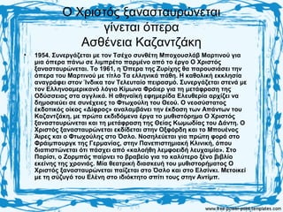 Ο Χριστός ξανασταυρώνεται
γίνεται όπερα
Ασθένεια Καζαντζάκη
• 1954. Συνεργάζεται με τον Τσέχο συνθέτη Μποχουσλάβ Μαρτινού για
μια όπερα πάνω σε λιμπρέτο παρμένο από το έργο Ο Χριστός
ξανασταυρώνεται. Το 1961, η Όπερα της Ζυρίχης θα παρουσιάσει την
όπερα του Μαρτινού με τίτλο Τα ελληνικά πάθη. Η καθολική εκκλησία
αναγράφει στον Ίνδικα τον Τελευταίο πειρασμό. Συνεργάζεται στενά με
τον Ελληνοαμερικανό λόγιο Κίμωνα Φράιερ για τη μετάφραση της
Οδύσσειας στα αγγλικά. Η αθηναϊκή εφημερίδα Ελευθερία αρχίζει να
δημοσιεύει σε συνέχειες το Φτωχούλη του Θεού. Ο νεοσύστατος
έκδοτικός οίκος «Δίφρος» αναλαμβάνει την έκδοση των Απάντων του
Καζαντζάκη, με πρώτα εκδιδόμενα έργα το μυθιστόρημα Ο Χριστός
ξανασταυρώνεται και τη μετάφραση της Θείας Κωμωδίας του Δάντη. Ο
Χριστός ξανασταυρώνεται εκδίδεται στην Οξφόρδη και το Μπουένος
Άιρες και ο Φτωχούλης στο Όσλο. Νοσηλεύεται για πρώτη φορά στο
Φράιμπουργκ της Γερμανίας, στην Πανεπιστημιακή Κλινική, όπου
διαπιστώνεται ότι πάσχει από «καλοήθη λεμφοειδή λευχαιμία». Στο
Παρίσι, ο Ζορμπάς παίρνει το βραβείο για το καλύτερο ξένο βιβλίο
εκείνης της χρονιάς. Μία θεατρική διασκευή του μυθιστορήματος Ο
Χριστός ξανασταυρώνεται παίζεται στο Όσλο και στο Ελσίνκι. Μετοικεί
με τη σύζυγό του Ελένη στο ιδιόκτητο σπίτι τους στην Αντίμπ.
 