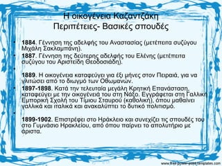 Η οικογένεια Καζαντζάκη
Περιπέτειες- Βασικές σπουδές
• 1884. Γέννηση της αδελφής του Αναστασίας (μετέπειτα συζύγου
Μιχάλη Σακλαμπάνη).
• 1887. Γέννηση της δεύτερης αδελφής του Ελένης (μετέπειτα
συζύγου του Αριστείδη Θεοδοσιάδη).
•
1889. Η οικογένεια καταφεύγει για έξι μήνες στον Πειραιά, για να
γλιτώσει από το διωγμό των Οθωμανών.
• 1897-1898. Κατά την τελευταία μεγάλη Κρητική Επανάσταση,
καταφεύγει με την οικογένειά του στη Νάξο. Εγγράφεται στη Γαλλική
Εμπορική Σχολή του Τίμιου Σταυρού (καθολική), όπου μαθαίνει
γαλλικά και ιταλικά και ανακαλύπτει το δυτικό πολιτισμό.
•
1899-1902. Επιστρέφει στο Ηράκλειο και συνεχίζει τις σπουδές του
στο Γυμνάσιο Ηρακλείου, από όπου παίρνει το απολυτήριο με
άριστα.
 