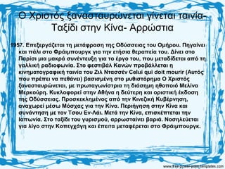 Ο Χριστός ξανασταυρώνεται γίνεται ταινία-
Ταξίδι στην Κίνα- Αρρώστια
1957. Επεξεργάζεται τη μετάφραση της Οδύσσειας του Ομήρου. Πηγαίνει
και πάλι στο Φράιμπουργκ για την ετήσια θεραπεία του. Δίνει στο
Παρίσι μια μακρά συνέντευξη για το έργο του, που μεταδίδεται από τη
γαλλική ραδιοφωνία. Στο φεστιβάλ Κανών προβάλλεται η
κινηματογραφική ταινία του Ζιλ Ντασσέν Celui qui doit mourir (Αυτός
που πρέπει να πεθάνει) βασισμένη στο μυθιστόρημα Ο Χριστός
ξανασταυρώνεται, με πρωταγωνίστρια τη διάσημη ηθοποιό Μελίνα
Μερκούρη. Κυκλοφορεί στην Αθήνα η δεύτερη και οριστική έκδοση
της Οδύσσειας. Προσκεκλημένος από την Κινεζική Κυβέρνηση,
αναχωρεί μέσω Μόσχας για την Κίνα. Περιήγηση στην Κίνα και
συνάντηση με τον Τσου Εν-Λάι. Μετά την Κίνα, επισκέπτεται την
Ιαπωνία. Στο ταξίδι του γυρισμού, αρρωσταίνει βαριά. Νοσηλεύεται
για λίγο στην Κοπεγχάγη και έπειτα μεταφέρεται στο Φράιμπουργκ.
 