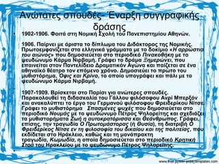 Ανώτατες σπουδές- Έναρξη συγγραφικής
δράσης
• 1902-1906. Φοιτά στη Νομική Σχολή του Πανεπιστημίου Αθηνών.
1906. Παίρνει με άριστα το δίπλωμα του Διδάκτορος της Νομικής.
Πρωτοεμφανίζεται στα ελληνικά γράμματα με το δοκίμιο «Η αρρώστια
του αιώνος» που δημοσιεύεται στο περιοδικό Πινακοθήκη με το
ψευδώνυμο Κάρμα Νιρβαμή. Γράφει το δράμα Ξημερώνει, που
επαινείται στον Παντελίδειο Δραματικόν Αγώνα και παίζεται σε ένα
αθηναϊκό θέατρο τον επόμενο χρόνο. Δημοσιεύει το πρώτο του
μυθιστόρημα, Όφις και Κρίνο, το οποίο υπογράφει και πάλι με το
ψευδώνυμο Κάρμα Νιρβαμή.
.
1907-1909. Βρίσκεται στο Παρίσι για ανώτερες σπουδές.
Παρακολουθεί τη διδασκαλία του Γάλλου φιλόσοφου Ανρί Μπερξόν
και ανακαλύπτει το έργο του Γερμανού φιλόσοφου Φρειδερίκου Νίτσε.
Γράφει το μυθιστόρημα Σπασμένες ψυχές που δημοσιεύεται στο
περιοδικό Νουμάς με το ψευδώνυμο Πέτρος Ψηλορείτης και σχεδιάζει
τα μυθιστορήματα Ζωή η αυτοκρατόρισσα και Θεάνθρωπος. Γράφει,
επίσης, την τραγωδία Ο Πρωτομάστορας (ή Θυσία), τη διατριβή Ο
Φρειδερίκος Νίτσε εν τη φιλοσοφία του δικαίου και της πολιτείας, που
εκδίδεται στο Ηράκλειο, καθώς και τη μονόπρακτη
τραγωδία, Κωμωδία, η οποία δημοσιεύεται στο περιοδικό Κρητική
Στοά του Hρακλείου με το ψευδώνυμο Πέτρος Ψηλορείτης.
•
 