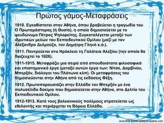 Πρώτος γάμος-Μεταφράσεις
• 1910. Εγκαθίσταται στην Αθήνα, όπου βραβεύεται η τραγωδία του
Ο Πρωτομάστορας (ή Θυσία), η οποία δημοσιεύεται με το
ψευδώνυμο Πέτρος Ψηλορείτης. Συγκαταλέγεται μεταξύ των
ιδρυτικών μελών του Εκπαιδευτικού Ομίλου (μαζί με τον
Αλέξανδρο Δελμούζο, τον Δημήτρη Γληνό κ.ά.).
• 1911. Παντρεύεται στο Ηράκλειο τη Γαλάτεια Αλεξίου (την οποία θα
διαζευχτεί το 1926).
• 1911-1915. Μεταφράζει μια σειρά από σπουδαιότατα φιλοσοφικά
και επιστημονικά έργα (μεταξύ αυτών έργα των: Νίτσε, Δαρβίνου,
Μπερξόν, διάλογοι του Πλάτωνα κλπ). Οι μεταφράσεις του
δημοσιεύονται στην Αθήνα από τις εκδόσεις Φέξη.
• 1912. Πρωτοπαρουσιάζει στην Ελλάδα τον Μπερξόν με ένα
πολυσέλιδο δοκίμιο που δημοσιεύεται στην Αθήνα, στο Δελτίο του
Εκπαιδευτικού Ομίλου.
• 1912-1913. Κατά τους βαλκανικούς πολέμους στρατεύεται ως
εθελοντής και περιέρχεται τη Βόρεια Ελλάδα.
 