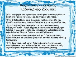 Καζαντζάκης-Σικελιανός
Καζαντζάκης- Ζορμπάς
• 1914. Περιήγηση στο Άγιον Όρος με τον φίλο του ποιητή Άγγελο
Σικελιανό. Γράφει τις τραγωδίες Χριστός και Οδυσσέας.
• 1915. Ο Καζαντζάκης και ο Σικελιανός ταξιδεύουν σε όλη την
Ελλάδα, αναζητώντας τη «συνείδηση της γης και της φυλής» τους.
• 1915. Ο Καζαντζάκης περιηγείται και πάλι στο Άγιον Όρος.
Γνωρίζεται με τον Γιώργη Ζορμπά. Εκμεταλλεύονται επιχείρηση
ξυλείας. Η γνωριμία τους θα του εμπνεύσει το μυθιστόρημα που
έγινε διάσημο, Βίος και Πολιτεία του Αλέξη Ζορμπά.
• 1916. Παρουσιάζεται στην Αθήνα το έργο Ο Πρωτομάστορας
διασκευασμένο σε «μουσική τραγωδία» από τον συνθέτη Μανόλη
Καλομοίρη.
• 1917. Οργανώνει, μαζί με τον Γιώργη Ζορμπά (τον περίφημο
«Αλέξη Ζορμπά» του μυθιστορήματος), την εκμετάλλευση ενός
λιγνιτωρυχείου στην Πραστοβά της μεσσηνιακής Μάνης.
 