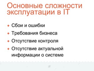 Основные сложности
эксплуатации в IT
✦ Сбои и ошибки
✦ Требования бизнеса
✦ Отсутствие контроля
✦ Отсутствие актуальной
информации о системе
 