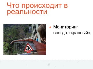 Что происходит в
реальности
✦ Мониторинг
всегда «красный»
 