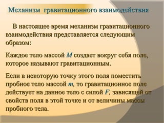 В настоящее время механизм гравитационногоВ настоящее время механизм гравитационного
взаимодействия представляется следующимвзаимодействия представляется следующим
образом:образом:
Каждое тело массойКаждое тело массой ММ создает вокруг себя поле,создает вокруг себя поле,
которое называют гравитационным.которое называют гравитационным.
Если в некоторую точку этого поля поместитьЕсли в некоторую точку этого поля поместить
пробное тело массойпробное тело массой тт,, то гравитационное полето гравитационное поле
действует на данное тело с силойдействует на данное тело с силой FF,, зависящей отзависящей от
свойств поля в этой точке и от величины массысвойств поля в этой точке и от величины массы
пробного тела.пробного тела.
Механизм гравитационного взаимодействияМеханизм гравитационного взаимодействия
 