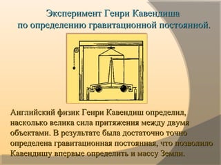 Эксперимент Генри КавендишаЭксперимент Генри Кавендиша
по определению гравитационной постоянной.по определению гравитационной постоянной.
Английский физик Генри Кавендиш определил,Английский физик Генри Кавендиш определил,
насколько велика сила притяжения между двумянасколько велика сила притяжения между двумя
объектами. В результате была достаточно точнообъектами. В результате была достаточно точно
определена гравитационная постоянная, что позволилоопределена гравитационная постоянная, что позволило
Кавендишу впервые определить и массу Земли.Кавендишу впервые определить и массу Земли.
 