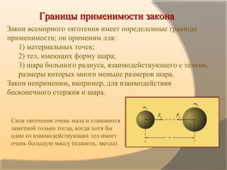 Границы применимости законаГраницы применимости закона
  Закон всемирного тяготения имеет определенные границы
применимости; он применим для:
1) материальных точек;
2) тел, имеющих форму шара;
3) шара большого радиуса, взаимодействующего с телами,
размеры которых много меньше размеров шара.
Закон неприменим, например, для взаимодействия
бесконечного стержня и шара.
 
Сила тяготения очень мала и становится
заметной только тогда, когда хотя бы
одно из взаимодействующих тел имеет
очень большую массу (планета, звезда).
 