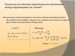 Почему мы не замечаем гравитационного притяжения
между окружающими нас телами?
Воспользуемся законом всемирного тяготения и сделаем некоторые расчёты:
 Два корабля массой 50000 т каждый стоят на рейде на расстоянии 1 км друг от
друга. Какова сила притяжения между ними?
мR
кгmmm
3
7
21
101
105
⋅=
⋅===
Н
м
кг
кг
мН
F
R
m
G
R
mm
GF
17,0
)101(
)105(
1067,6 23
27
2
2
11
2
2
2
21
≈
⋅
⋅⋅
⋅=
=
⋅
=
−
Д А Н О: Решение:
 
F - ? Ответ: F = 0,17 Н
 
 