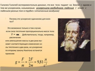 Галилео Галилей экспериментально доказал, что все тела падают на Землю с одним и
тем же ускорением, называемым ускорением свободного падения ( опыт с
падением разных тел в трубке с откачанным воздухом)
 Почему это ускорение одинаково для всех
тел?
Это возможно только в том случае.
если сила тяготения пропорциональна массе тела:
F ~ m . Действительно, тогда, например,
увеличение
или уменьшение массы в два раза вы-
зовет соответствующее изменение си-
лы тяготения в два раза, но ускорение
по второму закону Ньютона останется
прежним
2
81,9
2
2
с
м
m
F
m
F
g ===
 