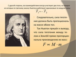 С другой стороны, во взаимодействии всегда участвуют два тела, на каждое
из которых по третьему закону Ньютона действуют одинаковые по модулю силы:
 Следовательно, сила тяготе-
ния должна быть пропоциональ-
на массе обоих тел.
 Так Ньютон пришёл к выводу,
что сила тяготения между те-
лом и Землёй прямо пропорцио-
нальна произведению их масс:
mMF ⋅∝
 