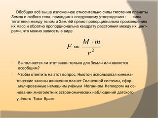 Обобщая всё выше изложенное относительно силы тяготения планеты
Земля и любого тела, приходим к следующему утверждению : сила
тяготения между телом и Землёй прямо пропорциональна произведению
их масс и обратно пропорциональна квадрату расстояния между их цент-
рами, что можно записать в виде
 Выполняется ли этот закон только для Земли или является
всеобщим?
 Чтобы ответить на этот вопрос, Ньютон использовал кинема-
тические законы движения планет Солнечной системы, сфор-
мулированные немецким учёным Иоганном Кеплером на ос-
новании многолетних астрономических наблюдений датского
учёного Тихо Браге.
2
r
mM
F
⋅
∝
 