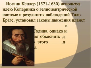 · · 
      Иоганн Кеплер (Иоганн Кеплер (1571-1630) 1571-1630) используя используя 
идею Коперника о гелиоцентрической идею Коперника о гелиоцентрической 
системе и результаты наблюдений Тихо системе и результаты наблюдений Тихо 
Браге, установил законы движения планет  Браге, установил законы движения планет  
                                                       в                                                                         в                  
              вокруг Солнца, однако и                                вокруг Солнца, однако и                  
              он не смог объяснить  д                                  он не смог объяснить  д                    
            динамику  этого             д                               динамику  этого             д                   
             движения             движения..
··
 