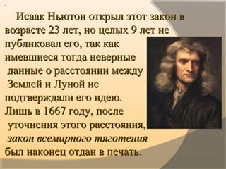 ··
        Исаак Ньютон открыл этот закон в Исаак Ньютон открыл этот закон в 
возрасте 23 лет, но целых 9 лет не возрасте 23 лет, но целых 9 лет не 
публиковал его, так как публиковал его, так как 
имевшиеся тогда неверныеимевшиеся тогда неверные
  данные о расстоянии междуданные о расстоянии между
  Землей и Луной не Землей и Луной не 
подтверждали его идею. подтверждали его идею. 
Лишь в 1667 году, послеЛишь в 1667 году, после
  уточнения этого расстояния,уточнения этого расстояния,
  закон всемирного тяготениязакон всемирного тяготения
былбыл наконец отдан в печать.наконец отдан в печать.
 
