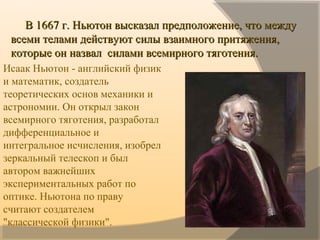           В 1667 г. Ньютон высказал предположение, что между В 1667 г. Ньютон высказал предположение, что между 
всеми телами действуют силы взаимного притяжения, всеми телами действуют силы взаимного притяжения, 
которые он назвал  силами всемирного тяготения.которые он назвал  силами всемирного тяготения.
   Исаак Ньютон - английский физик 
и математик, создатель 
теоретических основ механики и 
астрономии. Он открыл закон 
всемирного тяготения, разработал  
дифференциальное и 
интегральное исчисления, изобрел 
зеркальный телескоп и был 
автором важнейших 
экспериментальных работ по 
оптике. Ньютона по праву 
считают создателем 
"классической физики".
 