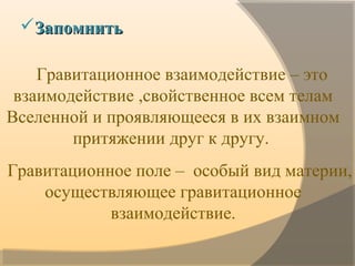 Гравитационное взаимодействие – это
взаимодействие ,свойственное всем телам
Вселенной и проявляющееся в их взаимном
притяжении друг к другу.
Гравитационное поле – особый вид материи,
осуществляющее гравитационное
взаимодействие.
ЗапомнитьЗапомнить
 