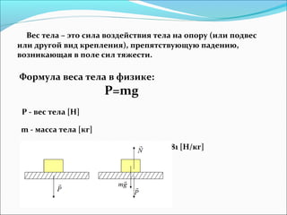 Вес тела – это сила воздействия тела на опору (или подвес
или другой вид крепления), препятствующую падению,
возникающая в поле сил тяжести.
Формула веса тела в физике:
P=mg
P - вес тела [Н]
m - масса тела [кг]
g - ускорение свободного падения = 9,81 [H/кг]
 