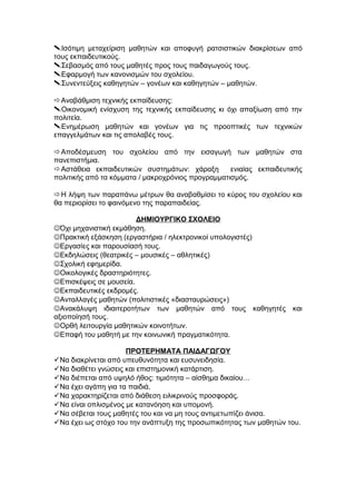 Ισότιμη μεταχείριση μαθητών και αποφυγή ρατσιστικών διακρίσεων από
τους εκπαιδευτικούς.
Σεβασμός από τους μαθητές προς τους παιδαγωγούς τους.
Εφαρμογή των κανονισμών του σχολείου.
Συνεντεύξεις καθηγητών – γονέων και καθηγητών – μαθητών.
Αναβάθμιση τεχνικής εκπαίδευσης:
Οικονομική ενίσχυση της τεχνικής εκπαίδευσης κι όχι απαξίωση από την
πολιτεία.
Ενημέρωση μαθητών και γονέων για τις προοπτικές των τεχνικών
επαγγελμάτων και τις απολαβές τους.
Αποδέσμευση του σχολείου από την εισαγωγή των μαθητών στα
πανεπιστήμια.
Αστάθεια εκπαιδευτικών συστημάτων: χάραξη ενιαίας εκπαιδευτικής
πολιτικής από τα κόμματα / μακροχρόνιος προγραμματισμός.
Η λήψη των παραπάνω μέτρων θα αναβαθμίσει το κύρος του σχολείου και
θα περιορίσει το φαινόμενο της παραπαιδείας.
ΔΗΜΙΟΥΡΓΙΚΟ ΣΧΟΛΕΙΟ
Όχι μηχανιστική εκμάθηση.
Πρακτική εξάσκηση (εργαστήρια / ηλεκτρονικοί υπολογιστές)
Εργασίες και παρουσίασή τους.
Εκδηλώσεις (θεατρικές – μουσικές – αθλητικές)
Σχολική εφημερίδα.
Οικολογικές δραστηριότητες.
Επισκέψεις σε μουσεία.
Εκπαιδευτικές εκδρομές.
Ανταλλαγές μαθητών (πολιτιστικές «διασταυρώσεις»)
Ανακάλυψη ιδιαιτεροτήτων των μαθητών από τους καθηγητές και
αξιοποίησή τους.
Ορθή λειτουργία μαθητικών κοινοτήτων.
Επαφή του μαθητή με την κοινωνική πραγματικότητα.
ΠΡΟΤΕΡΗΜΑΤΑ ΠΑΙΔΑΓΩΓΟΥ
Να διακρίνεται από υπευθυνότητα και ευσυνειδησία.
Να διαθέτει γνώσεις και επιστημονική κατάρτιση.
Να διέπεται από υψηλό ήθος: τιμιότητα – αίσθημα δικαίου…
Να έχει αγάπη για τα παιδιά.
Να χαρακτηρίζεται από διάθεση ειλικρινούς προσφοράς.
Να είναι οπλισμένος με κατανόηση και υπομονή.
Να σέβεται τους μαθητές του και να μη τους αντιμετωπίζει άνισα.
Να έχει ως στόχο του την ανάπτυξη της προσωπικότητας των μαθητών του.
 