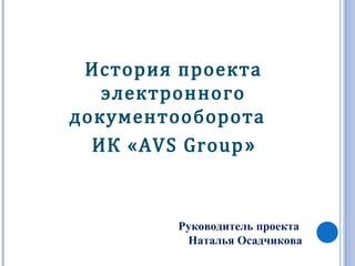 История проекта
электронного
документооборота
ИК «AVS Group»
Руководитель проекта
Наталья Осадчикова
 