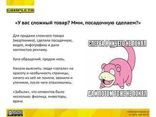Для продажи сложного товара
(медтехника), сделали посадочную,
видео, инфографику и дали
контекстую рекламу.
Куча обращений, продаж ноль.
Начали выяснять: люди «запали» на
красоту и необычность страницы,
ничего из неё не поняли, звонили и
уточняли, после чего отваливались.
«Забыли», что сегментов было
несколько: физлица, инвесторы,
врачи.
«У вас сложный товар? Ммм, посадочную сделаем?»
 