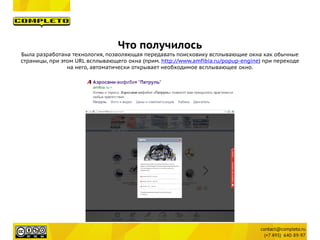 Что получилось
Была разработана технология, позволяющая передавать поисковику всплывающие окна как обычные
страницы, при этом URL всплывающего окна (прим. http://www.amfibia.ru/popup-engine) при переходе
на него, автоматически открывает необходимое всплывающее окно.
 
