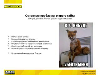 Основные проблемы старого сайта
сайт уже давно не отвечал целям и задачам бизнеса
 Малый охват спроса
 Высокий показатель отказов
 Каталог продукции – стихийный и неполный
 Отсутствие глубоко настроенной веб-аналитики
 Отсутствие работы сайта с дилерами
 Полный провал по региональному трафику
 Неумение сайта продавать. Совсем.
 
