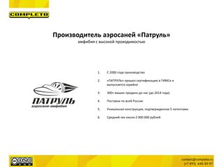 Производитель аэросаней «Патруль»
амфибия с высокой проходимостью
1. С 2000 года производство
2. «ПАТРУЛЬ» прошел сертификацию в ГИМСе и
выпускается серийно
3. 300+ машин продано до нас (до 2014 года)
4. Поставки по всей России
5. Уникальная конструкция, подтвержденная 5 патентами.
6. Средний чек около 2 000 000 рублей
 