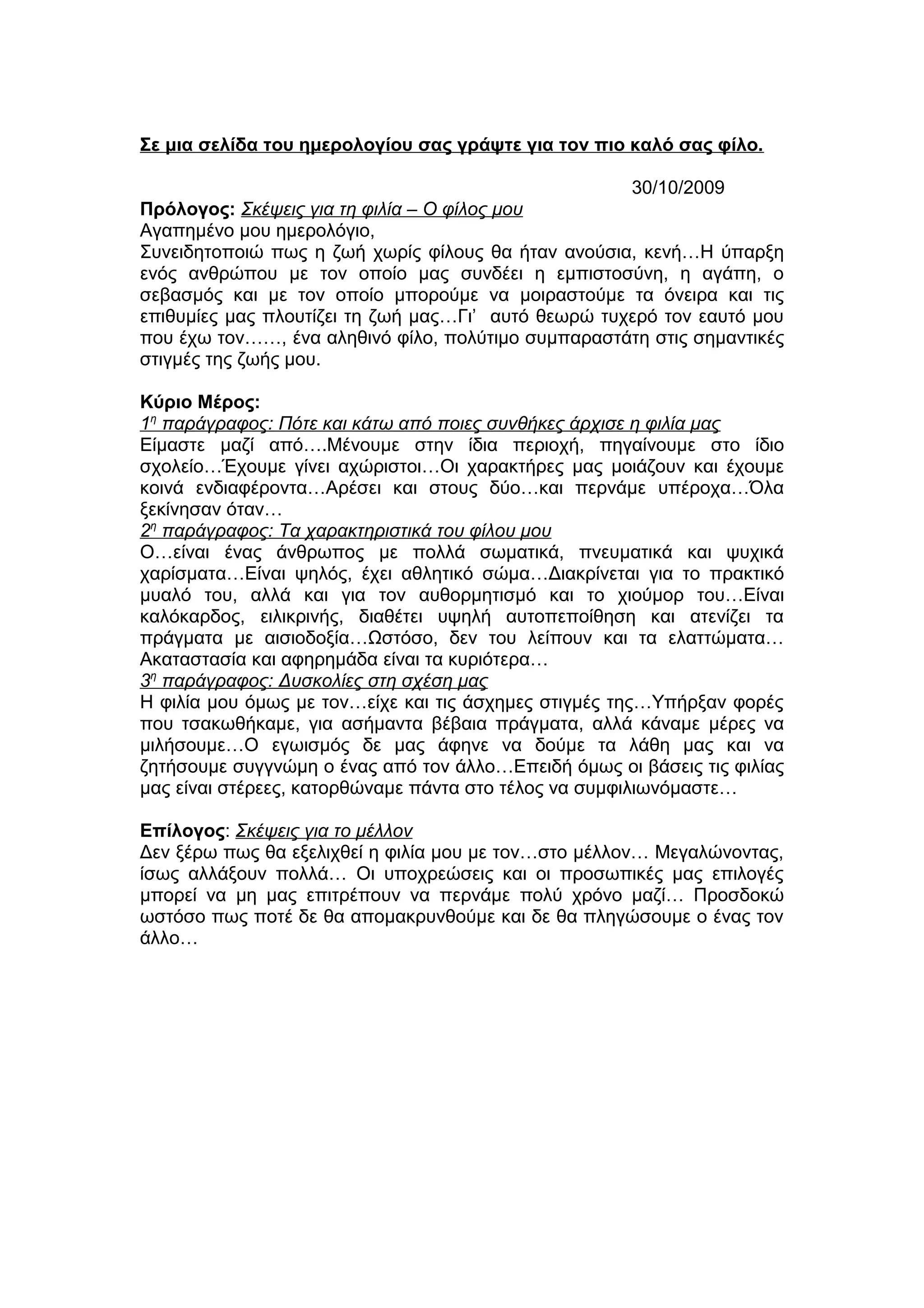 Σε μια σελίδα του ημερολογίου σας γράψτε για τον πιο καλό σας φίλο.
30/10/2009
Πρόλογος: Σκέψεις για τη φιλία – Ο φίλος μου
Αγαπημένο μου ημερολόγιο,
Συνειδητοποιώ πως η ζωή χωρίς φίλους θα ήταν ανούσια, κενή…Η ύπαρξη
ενός ανθρώπου με τον οποίο μας συνδέει η εμπιστοσύνη, η αγάπη, ο
σεβασμός και με τον οποίο μπορούμε να μοιραστούμε τα όνειρα και τις
επιθυμίες μας πλουτίζει τη ζωή μας…Γι’ αυτό θεωρώ τυχερό τον εαυτό μου
που έχω τον……, ένα αληθινό φίλο, πολύτιμο συμπαραστάτη στις σημαντικές
στιγμές της ζωής μου.
Κύριο Μέρος:
1η
παράγραφος: Πότε και κάτω από ποιες συνθήκες άρχισε η φιλία μας
Είμαστε μαζί από….Μένουμε στην ίδια περιοχή, πηγαίνουμε στο ίδιο
σχολείο…Έχουμε γίνει αχώριστοι…Οι χαρακτήρες μας μοιάζουν και έχουμε
κοινά ενδιαφέροντα…Αρέσει και στους δύο…και περνάμε υπέροχα…Όλα
ξεκίνησαν όταν…
2η
παράγραφος: Τα χαρακτηριστικά του φίλου μου
Ο…είναι ένας άνθρωπος με πολλά σωματικά, πνευματικά και ψυχικά
χαρίσματα…Είναι ψηλός, έχει αθλητικό σώμα…Διακρίνεται για το πρακτικό
μυαλό του, αλλά και για τον αυθορμητισμό και το χιούμορ του…Είναι
καλόκαρδος, ειλικρινής, διαθέτει υψηλή αυτοπεποίθηση και ατενίζει τα
πράγματα με αισιοδοξία…Ωστόσο, δεν του λείπουν και τα ελαττώματα…
Ακαταστασία και αφηρημάδα είναι τα κυριότερα…
3η
παράγραφος: Δυσκολίες στη σχέση μας
Η φιλία μου όμως με τον…είχε και τις άσχημες στιγμές της…Υπήρξαν φορές
που τσακωθήκαμε, για ασήμαντα βέβαια πράγματα, αλλά κάναμε μέρες να
μιλήσουμε…Ο εγωισμός δε μας άφηνε να δούμε τα λάθη μας και να
ζητήσουμε συγγνώμη ο ένας από τον άλλο…Επειδή όμως οι βάσεις τις φιλίας
μας είναι στέρεες, κατορθώναμε πάντα στο τέλος να συμφιλιωνόμαστε…
Επίλογος: Σκέψεις για το μέλλον
Δεν ξέρω πως θα εξελιχθεί η φιλία μου με τον…στο μέλλον… Μεγαλώνοντας,
ίσως αλλάξουν πολλά… Οι υποχρεώσεις και οι προσωπικές μας επιλογές
μπορεί να μη μας επιτρέπουν να περνάμε πολύ χρόνο μαζί… Προσδοκώ
ωστόσο πως ποτέ δε θα απομακρυνθούμε και δε θα πληγώσουμε ο ένας τον
άλλο…
 