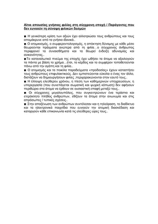 Αίτια απουσίας γνήσιας φιλίας στη σύγχρονη εποχή / Παράγοντες που
δεν ευνοούν τη σύναψη φιλικών δεσμών
 Η γενικότερη κρίση των αξιών έχει αλλοτριώσει τους ανθρώπους και τους
απομάκρυνε από τα γνήσια ιδανικά..
 Ο ατομικισμός, ο συμφεροντολογισμός, η απόκτηση δύναμης με κάθε μέσο
θεωρούνται πράγματα ανώτερα από τη φιλία…ο σύγχρονος άνθρωπος
περιφρονεί τα συναισθήματα και τα θεωρεί ένδειξη αδυναμίας και
ανικανότητας..
Το καταναλωτικό πνεύμα της εποχής έχει ωθήσει τα άτομα να αξιολογούν
τα πάντα με βάση το χρήμα…έτσι, το κέρδος και το συμφέρον τοποθετούνται
πάνω από την αγάπη και τη φιλία..
 Ο ατομισμός και τα ποικίλα παραδείγματα «προδοσίας» έχουν καταστήσει
τους ανθρώπους επιφυλακτικούς. Δεν εμπιστεύονται εύκολα ο ένας τον άλλο,
διστάζουν να δημιουργήσουν φιλίες ,περιχαρακώνονται στον εαυτό τους..
 Η έλλειψη ελεύθερου χρόνου, η πίεση των καθημερινών υποχρεώσεων, η
υπερεργασία (που συνεπάγεται σωματική και ψυχική κόπωση) δεν αφήνουν
περιθώριο στα άτομα να έρθουν σε ουσιαστική επαφή μεταξύ τους..
 Οι σύγχρονες μεγαλουπόλεις, που συγκεντρώνουν ένα τεράστιο και
ετερόκλητο πλήθος ανθρώπων, εθίζουν τα άτομα στην ανωνυμία και στις
απρόσωπες / τυπικές σχέσεις..
 Στην αποξένωση των ανθρώπων συντέλεσαν και η τηλεόραση, το διαδίκτυο
και τα ηλεκτρονικά παιχνίδια που ευνοούν την ατομική διασκέδαση και
καταργούν κάθε επικοινωνία κατά τις ελεύθερες ώρες τους..
 