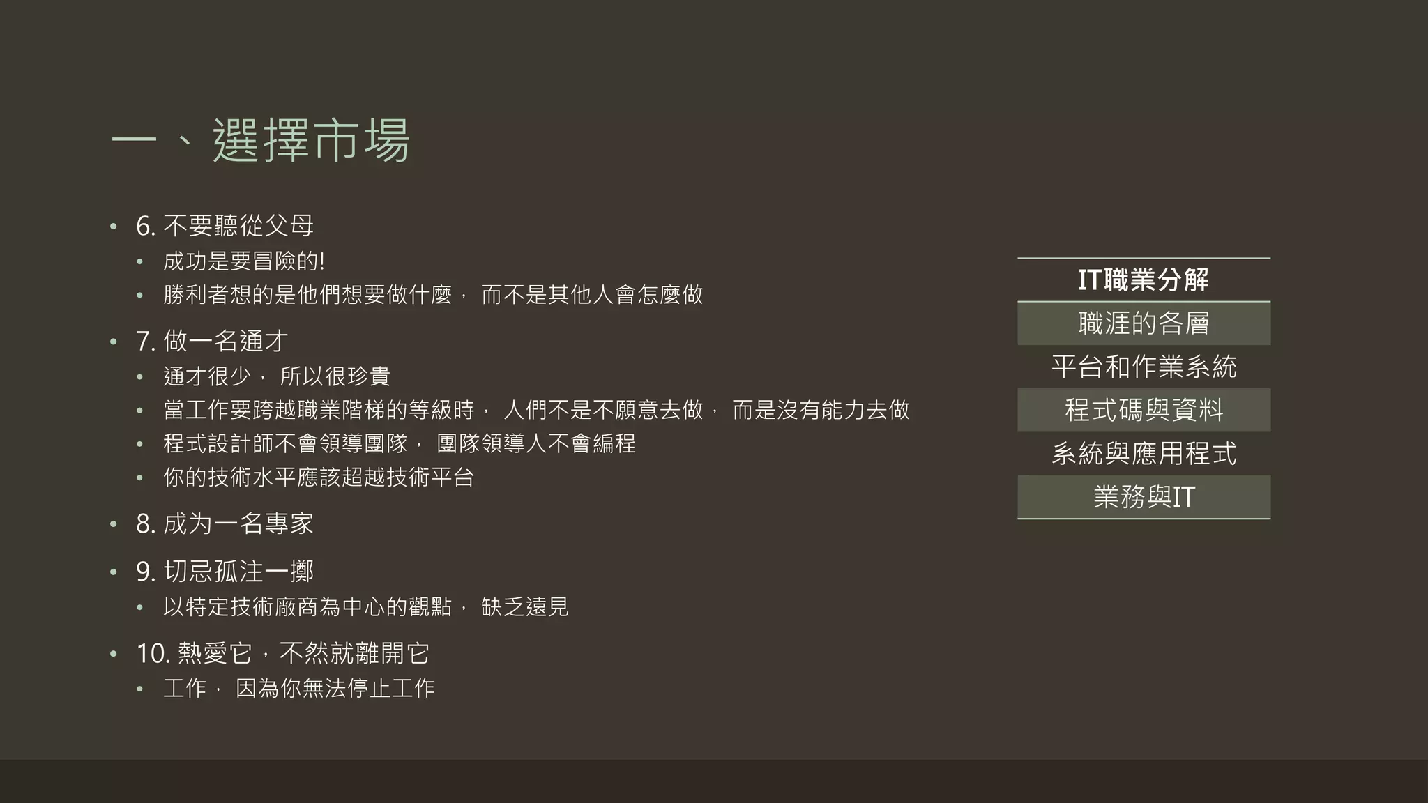 一、選擇市場
• 6. 不要聽從父母
• 成功是要冒險的!
• 勝利者想的是他們想要做什麼， 而不是其他人會怎麼做
• 7. 做一名通才
• 通才很少， 所以很珍貴
• 當工作要跨越職業階梯的等級時， 人們不是不願意去做， 而是沒有能力去做
• 程式設計師不會領導團隊， 團隊領導人不會編程
• 你的技術水平應該超越技術平台
• 8. 成为一名專家
• 9. 切忌孤注一擲
• 以特定技術廠商為中心的觀點， 缺乏遠見
• 10. 熱愛它，不然就離開它
• 工作， 因為你無法停止工作
IT職業分解
職涯的各層
平台和作業系統
程式碼與資料
系統與應用程式
業務與IT
 