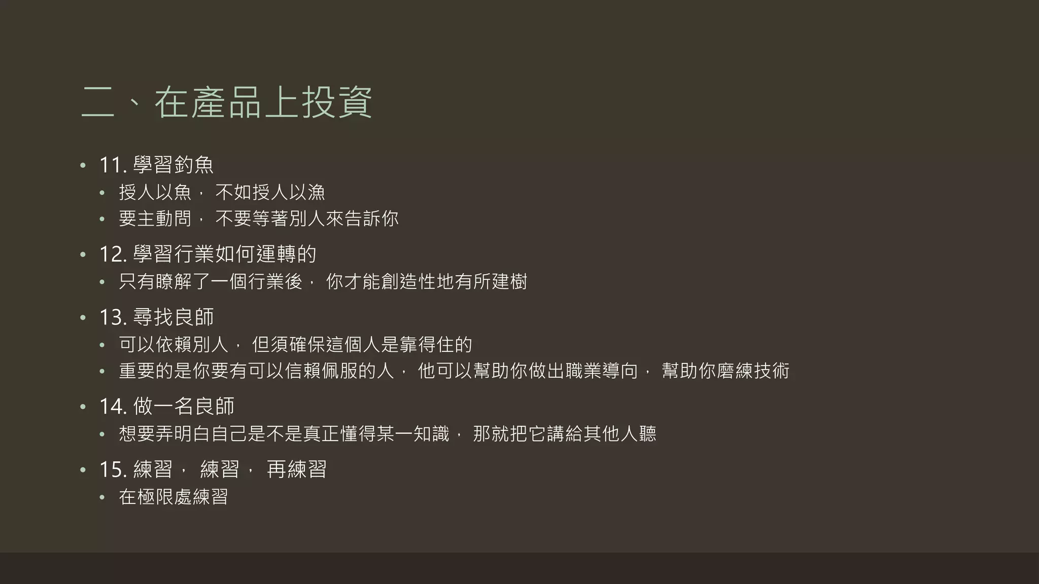 二、在產品上投資
• 11. 學習釣魚
• 授人以魚， 不如授人以漁
• 要主動問， 不要等著別人來告訴你
• 12. 學習行業如何運轉的
• 只有瞭解了一個行業後， 你才能創造性地有所建樹
• 13. 尋找良師
• 可以依賴別人， 但須確保這個人是靠得住的
• 重要的是你要有可以信賴佩服的人， 他可以幫助你做出職業導向， 幫助你磨練技術
• 14. 做一名良師
• 想要弄明白自己是不是真正懂得某一知識， 那就把它講給其他人聽
• 15. 練習， 練習， 再練習
• 在極限處練習
 
