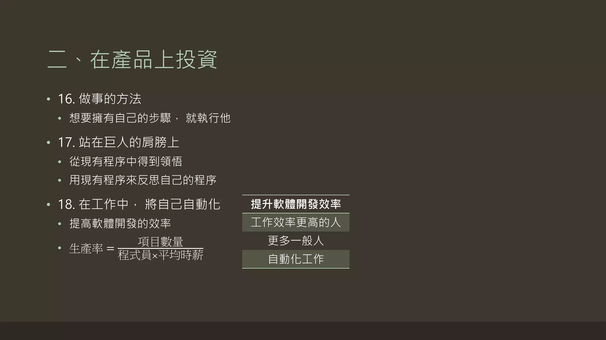 二、在產品上投資
• 16. 做事的方法
• 想要擁有自己的步驟， 就執行他
• 17. 站在巨人的肩膀上
• 從現有程序中得到領悟
• 用現有程序來反思自己的程序
• 18. 在工作中， 將自己自動化
• 提高軟體開發的效率
• 生產率 =
項目數量
程式員×平均時薪
提升軟體開發效率
工作效率更高的人
更多一般人
自動化工作
 