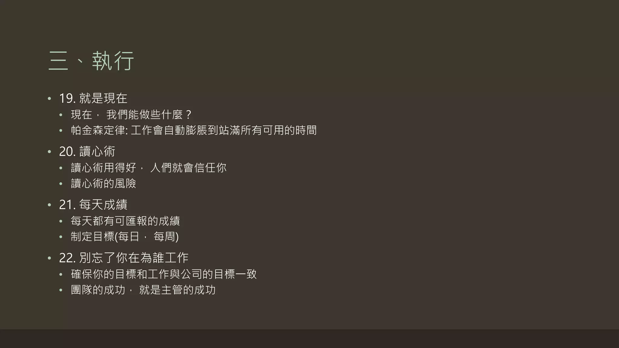 三、執行
• 19. 就是現在
• 現在， 我們能做些什麼？
• 帕金森定律: 工作會自動膨脹到佔滿所有可用的時間
• 20. 讀心術
• 讀心術用得好， 人們就會信任你
• 讀心術的風險
• 21. 每天成績
• 每天都有可匯報的成績
• 制定目標(每日， 每周)
• 22. 別忘了你在為誰工作
• 確保你的目標和工作與公司的目標一致
• 團隊的成功， 就是主管的成功
 