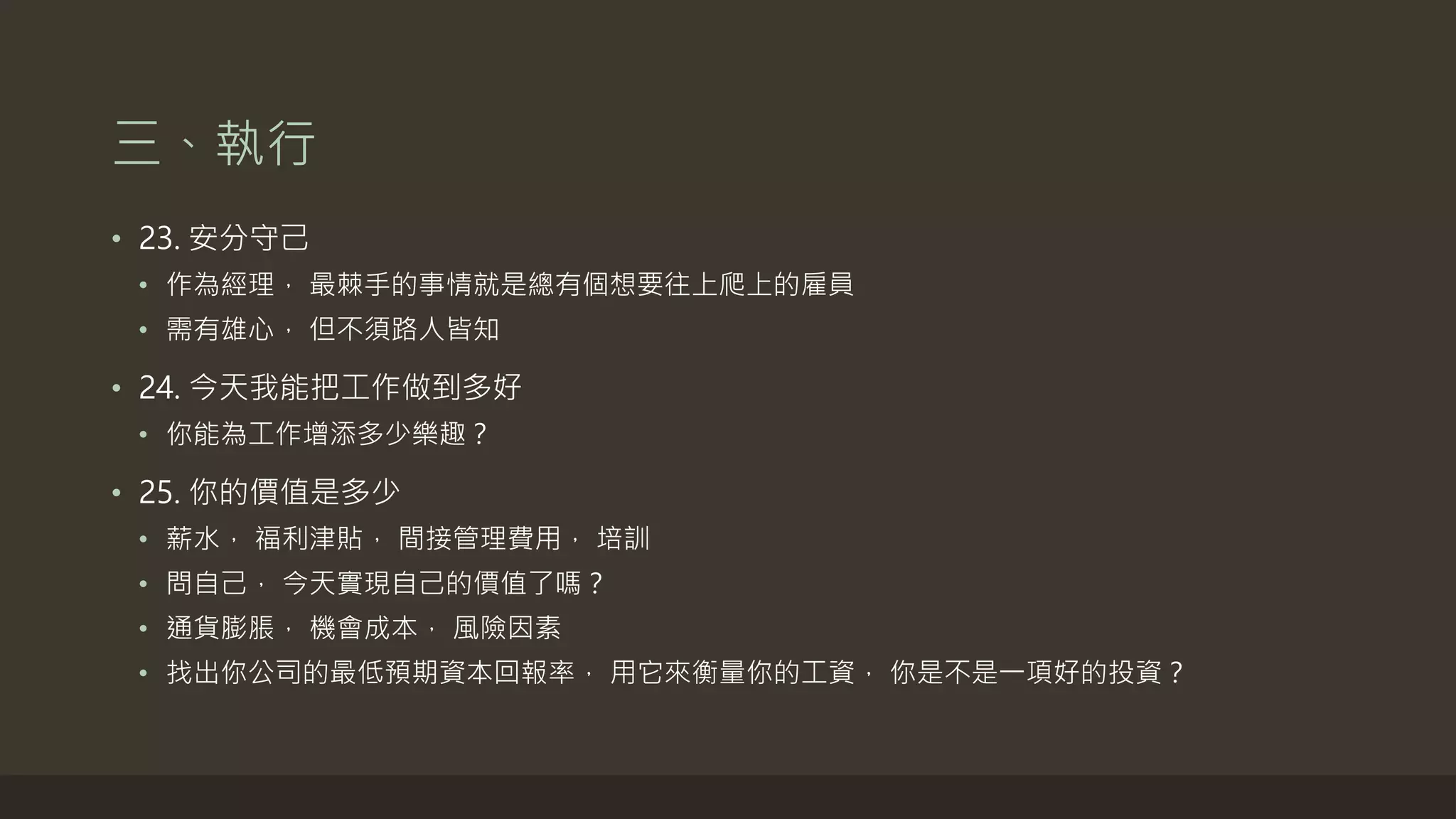 三、執行
• 23. 安分守己
• 作為經理， 最棘手的事情就是總有個想要往上爬上的雇員
• 需有雄心， 但不須路人皆知
• 24. 今天我能把工作做到多好
• 你能為工作增添多少樂趣？
• 25. 你的價值是多少
• 薪水， 福利津貼， 間接管理費用， 培訓
• 問自己， 今天實現自己的價值了嗎？
• 通貨膨脹， 機會成本， 風險因素
• 找出你公司的最低預期資本回報率， 用它來衡量你的工資， 你是不是一項好的投資？
 