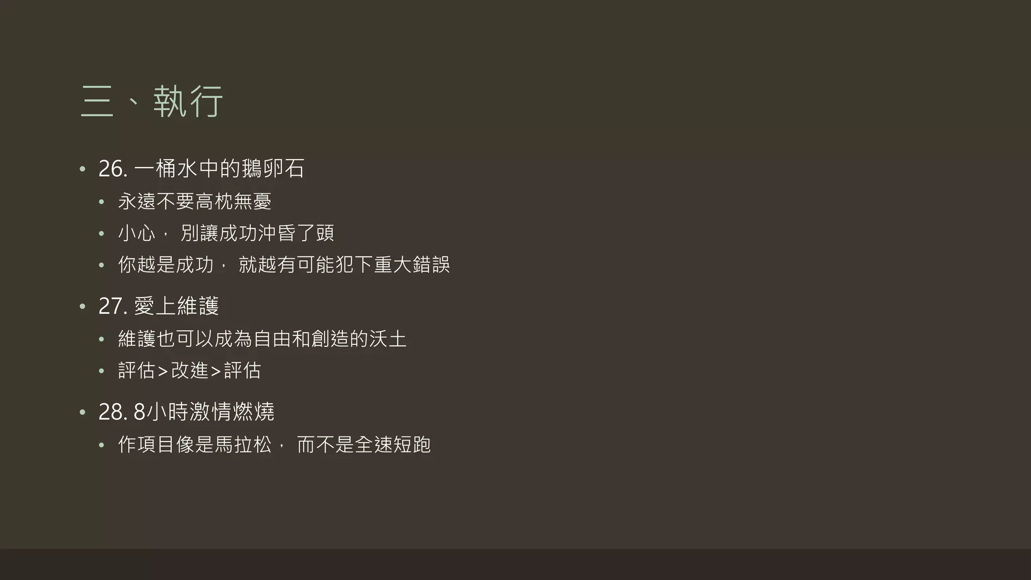 三、執行
• 26. 一桶水中的鵝卵石
• 永遠不要高枕無憂
• 小心， 別讓成功沖昏了頭
• 你越是成功， 就越有可能犯下重大錯誤
• 27. 愛上維護
• 維護也可以成為自由和創造的沃土
• 評估>改進>評估
• 28. 8小時激情燃燒
• 作項目像是馬拉松， 而不是全速短跑
 