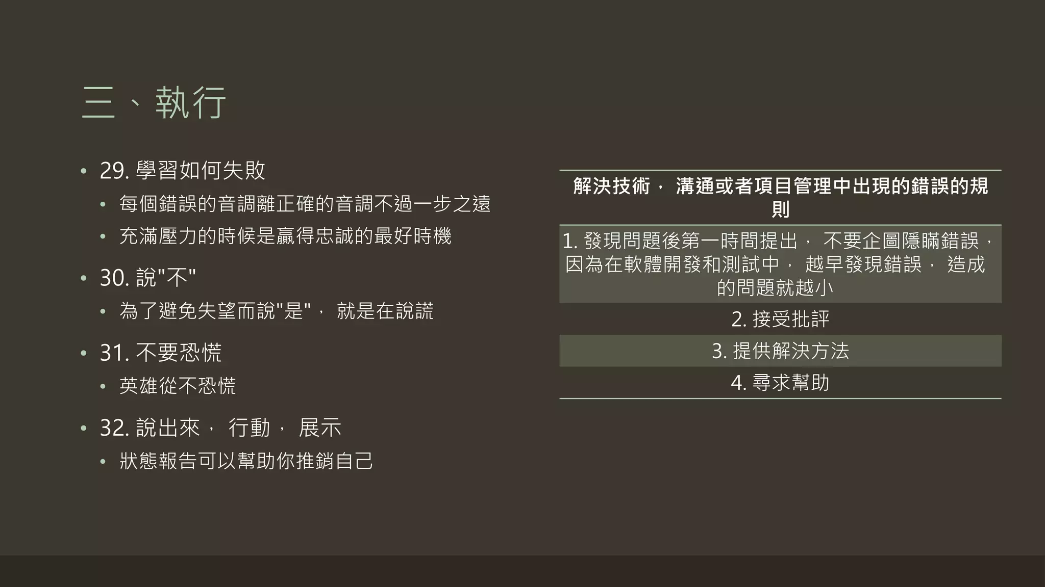 三、執行
• 29. 學習如何失敗
• 每個錯誤的音調離正確的音調不過一步之遠
• 充滿壓力的時候是贏得忠誠的最好時機
• 30. 說"不"
• 為了避免失望而說"是"， 就是在說謊
• 31. 不要恐慌
• 英雄從不恐慌
• 32. 說出來， 行動， 展示
• 狀態報告可以幫助你推銷自己
解決技術， 溝通或者項目管理中出現的錯誤的規
則
1. 發現問題後第一時間提出， 不要企圖隱瞞錯誤，
因為在軟體開發和測試中， 越早發現錯誤， 造成
的問題就越小
2. 接受批評
3. 提供解決方法
4. 尋求幫助
 