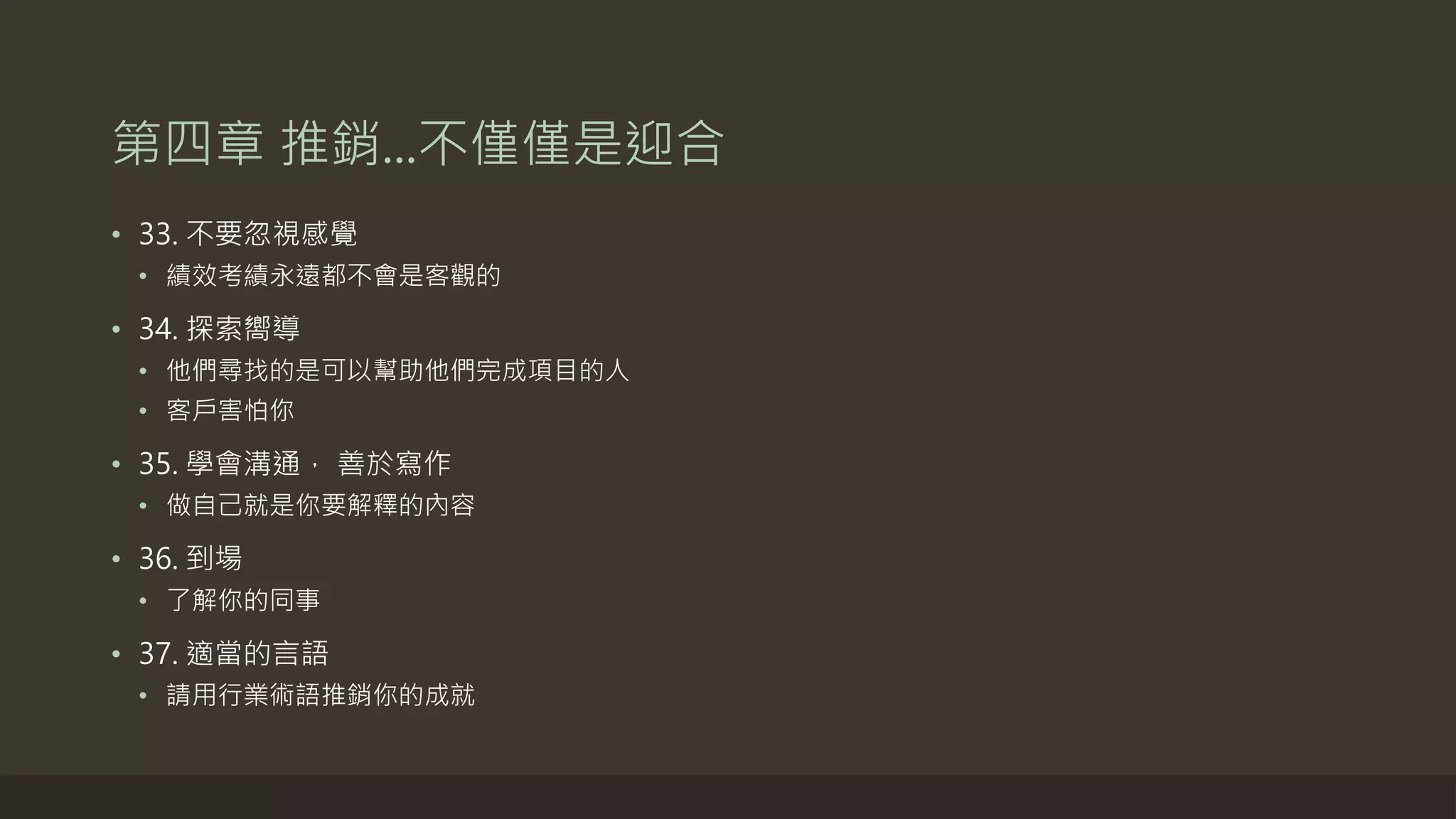 第四章 推銷...不僅僅是迎合
• 33. 不要忽視感覺
• 績效考績永遠都不會是客觀的
• 34. 探索嚮導
• 他們尋找的是可以幫助他們完成項目的人
• 客戶害怕你
• 35. 學會溝通， 善於寫作
• 做自己就是你要解釋的內容
• 36. 到場
• 了解你的同事
• 37. 適當的言語
• 請用行業術語推銷你的成就
 