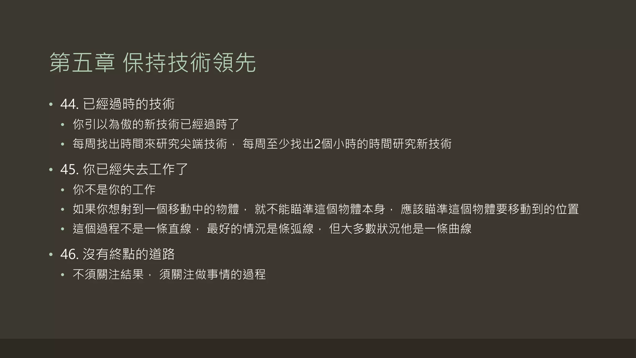 第五章 保持技術領先
• 44. 已經過時的技術
• 你引以為傲的新技術已經過時了
• 每周找出時間來研究尖端技術， 每周至少找出2個小時的時間研究新技術
• 45. 你已經失去工作了
• 你不是你的工作
• 如果你想射到一個移動中的物體， 就不能瞄準這個物體本身， 應該瞄準這個物體要移動到的位置
• 這個過程不是一條直線， 最好的情況是條弧線， 但大多數狀況他是一條曲線
• 46. 沒有終點的道路
• 不須關注結果， 須關注做事情的過程
 