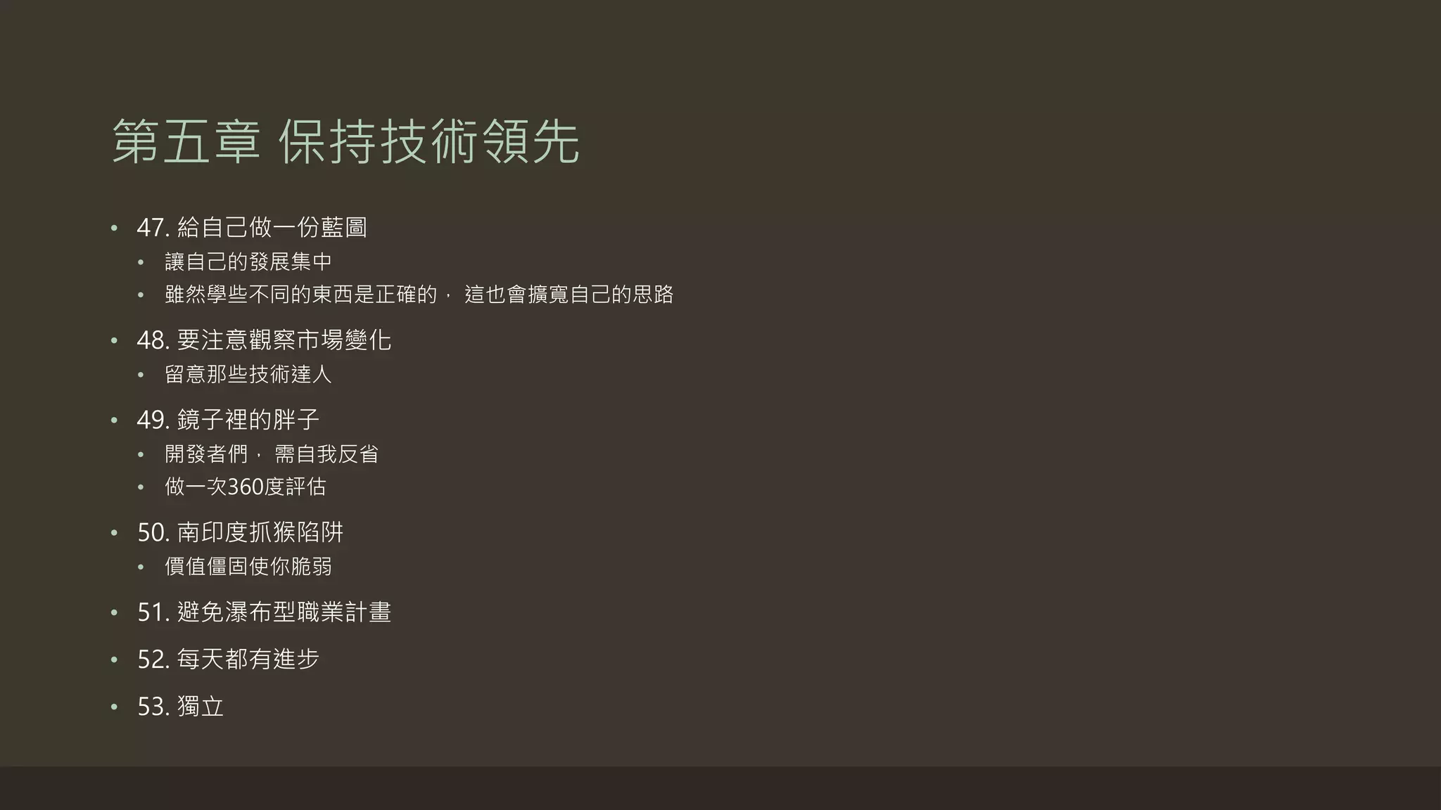 第五章 保持技術領先
• 47. 給自己做一份藍圖
• 讓自己的發展集中
• 雖然學些不同的東西是正確的， 這也會擴寬自己的思路
• 48. 要注意觀察市場變化
• 留意那些技術達人
• 49. 鏡子裡的胖子
• 開發者們， 需自我反省
• 做一次360度評估
• 50. 南印度抓猴陷阱
• 價值僵固使你脆弱
• 51. 避免瀑布型職業計畫
• 52. 每天都有進步
• 53. 獨立
 